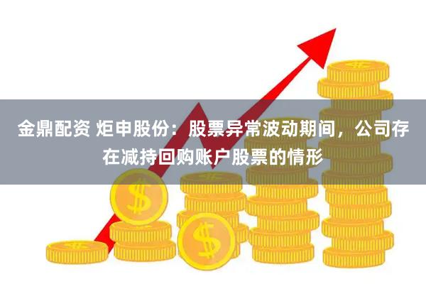金鼎配资 炬申股份：股票异常波动期间，公司存在减持回购账户股票的情形