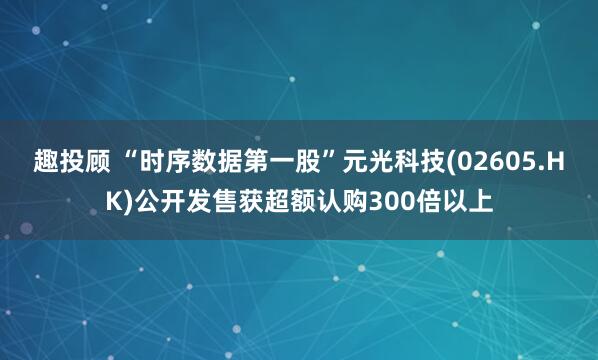 趣投顾 “时序数据第一股”元光科技(02605.HK)公开发售获超额认购300倍以上