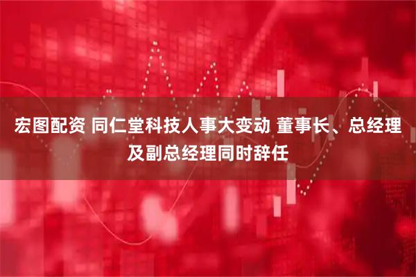 宏图配资 同仁堂科技人事大变动 董事长、总经理及副总经理同时辞任