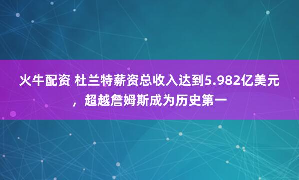 火牛配资 杜兰特薪资总收入达到5.982亿美元，超越詹姆斯成为历史第一