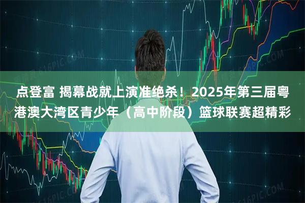 点登富 揭幕战就上演准绝杀！2025年第三届粤港澳大湾区青少年（高中阶段）篮球联赛超精彩