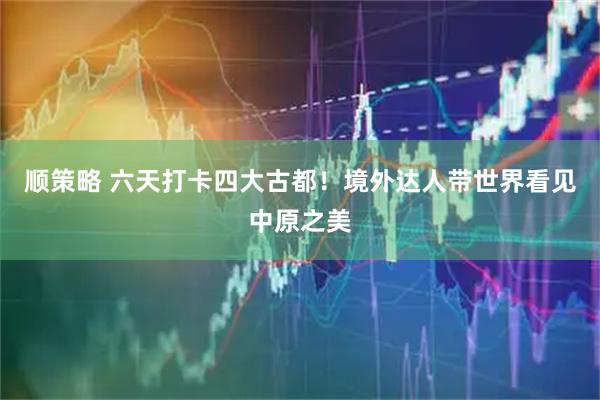 顺策略 六天打卡四大古都！境外达人带世界看见中原之美