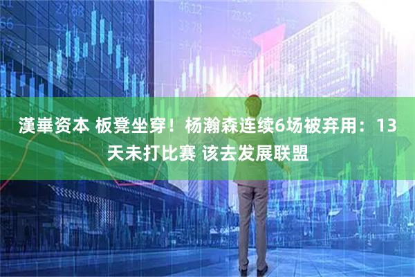漢崋资本 板凳坐穿！杨瀚森连续6场被弃用：13天未打比赛 该去发展联盟
