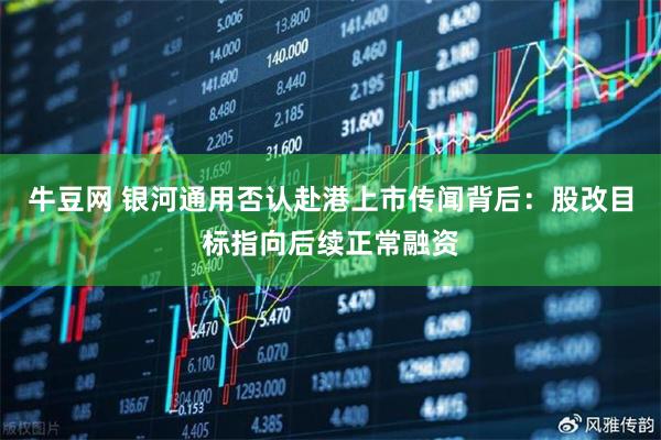 牛豆网 银河通用否认赴港上市传闻背后：股改目标指向后续正常融资