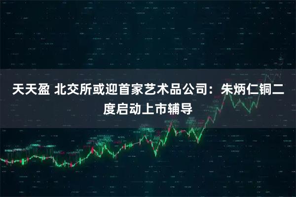 天天盈 北交所或迎首家艺术品公司：朱炳仁铜二度启动上市辅导