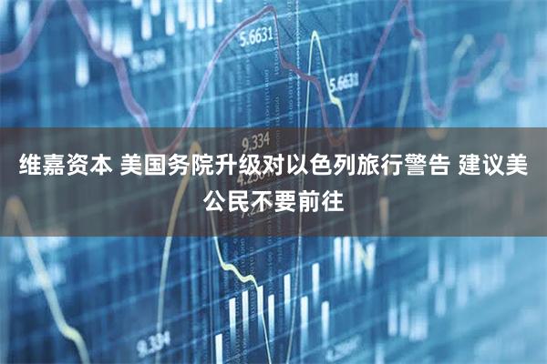 维嘉资本 美国务院升级对以色列旅行警告 建议美公民不要前往