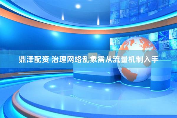 鼎泽配资 治理网络乱象需从流量机制入手