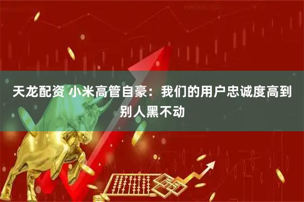 天龙配资 小米高管自豪：我们的用户忠诚度高到别人黑不动