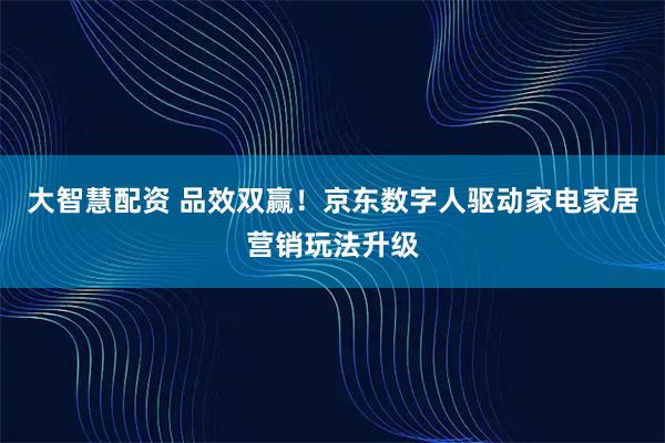 大智慧配资 品效双赢！京东数字人驱动家电家居营销玩法升级