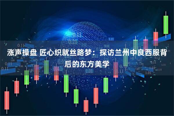 涨声操盘 匠心织就丝路梦：探访兰州中良西服背后的东方美学
