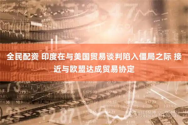 全民配资 印度在与美国贸易谈判陷入僵局之际 接近与欧盟达成贸易协定