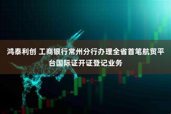 鸿泰利创 工商银行常州分行办理全省首笔航贸平台国际证开证登记业务