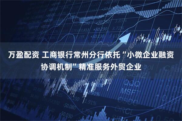 万盈配资 工商银行常州分行依托“小微企业融资协调机制”精准服务外贸企业