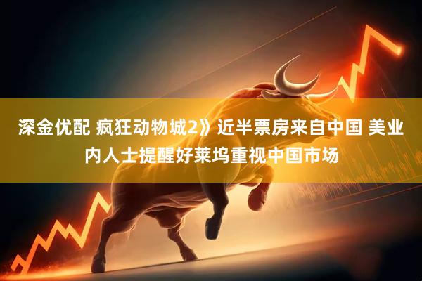 深金优配 疯狂动物城2》近半票房来自中国 美业内人士提醒好莱坞重视中国市场