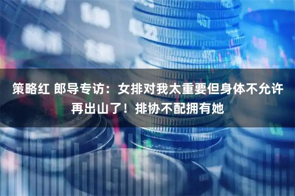 策略红 郎导专访：女排对我太重要但身体不允许再出山了！排协不配拥有她