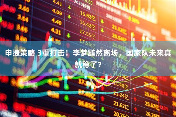 申捷策略 3重打击！李梦黯然离场，国家队未来真就稳了？