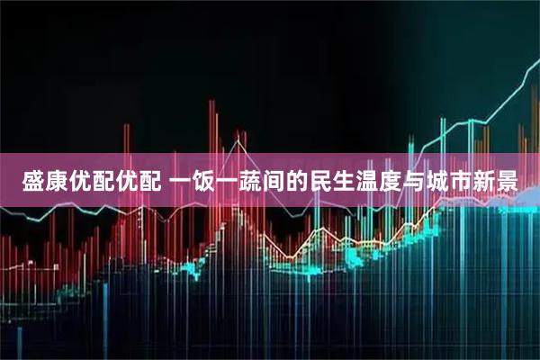 盛康优配优配 一饭一蔬间的民生温度与城市新景