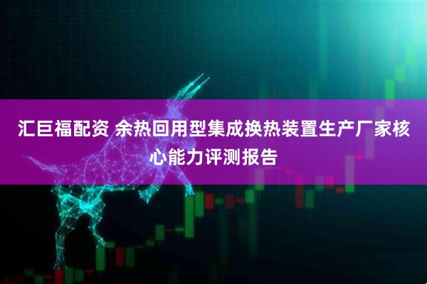 汇巨福配资 余热回用型集成换热装置生产厂家核心能力评测报告