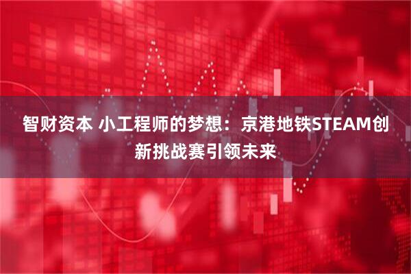 智财资本 小工程师的梦想：京港地铁STEAM创新挑战赛引领未来
