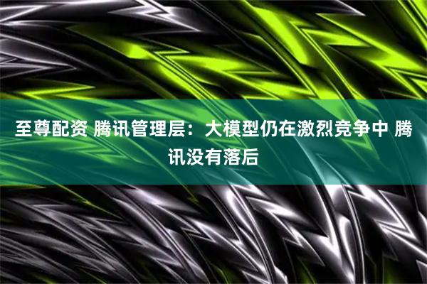 至尊配资 腾讯管理层：大模型仍在激烈竞争中 腾讯没有落后