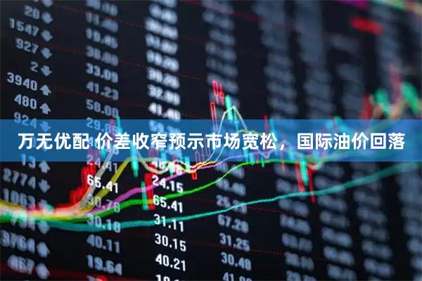 万无优配 价差收窄预示市场宽松，国际油价回落