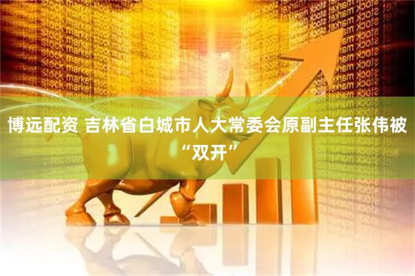 博远配资 吉林省白城市人大常委会原副主任张伟被“双开”