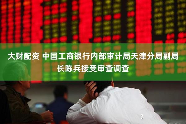 大财配资 中国工商银行内部审计局天津分局副局长陈兵接受审查调查