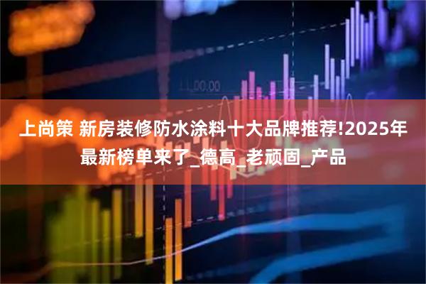 上尚策 新房装修防水涂料十大品牌推荐!2025年最新榜单来了_德高_老顽固_产品