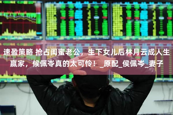 速盈策略 抢占闺蜜老公，生下女儿后林月云成人生赢家，候佩岺真的太可怜！_原配_侯佩岑_妻子