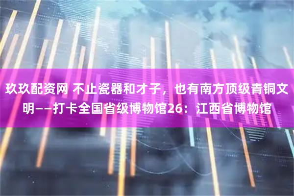 玖玖配资网 不止瓷器和才子，也有南方顶级青铜文明——打卡全国省级博物馆26：江西省博物馆